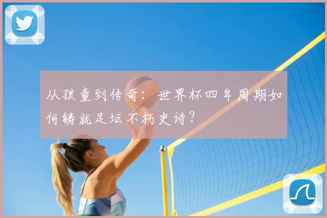 从孩童到传奇:世界杯四年周期如何铸就足坛不朽史诗?