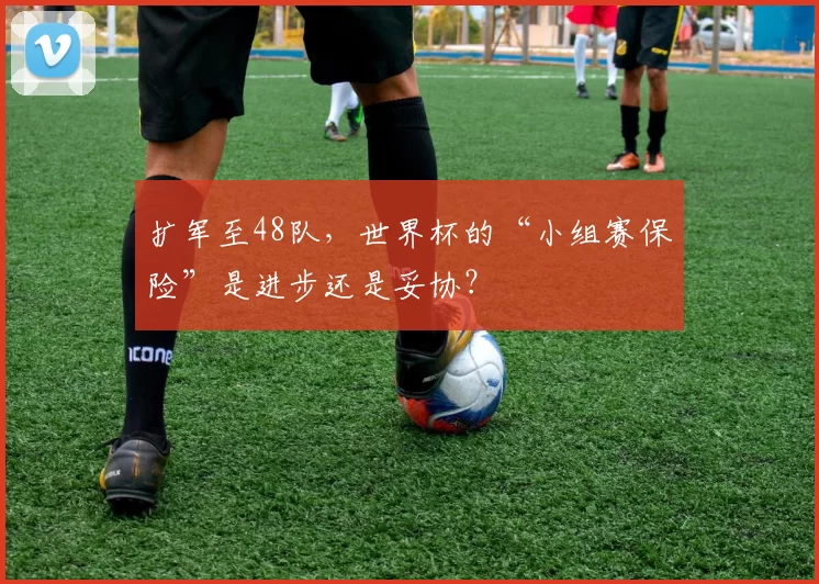 扩军至48队,世界杯的“小组赛保险”是进步还是妥协?