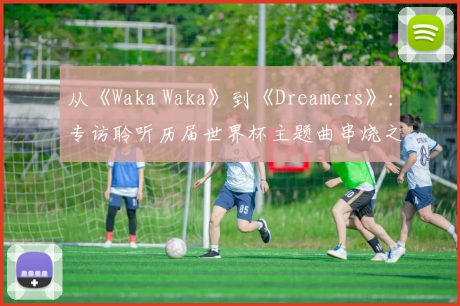 从《Waka Waka》到《Dreamers》:专访聆听历届世界杯主题曲串烧之旅