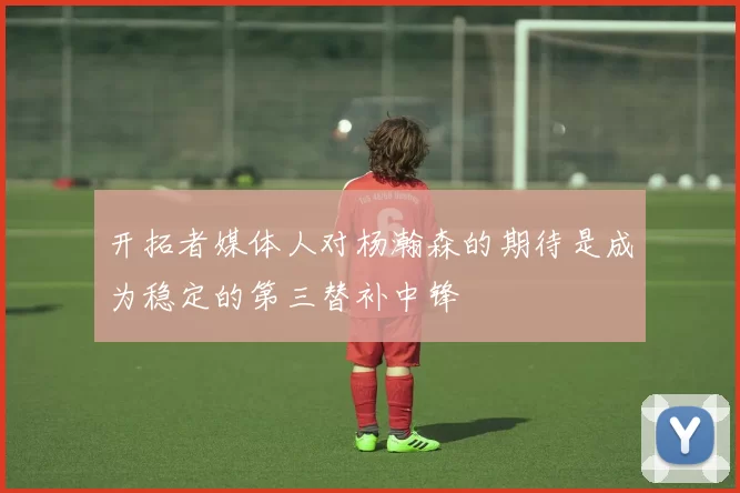 开拓者媒体人对杨瀚森的期待是成为稳定的第三替补中锋