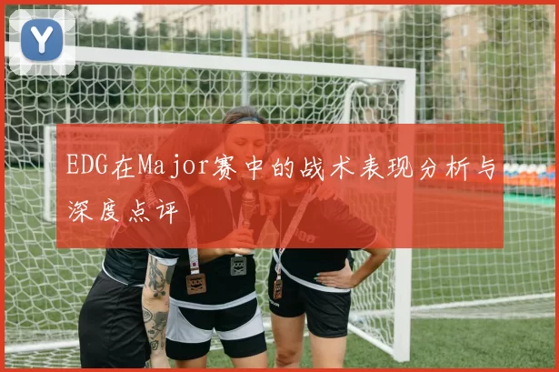 EDG在Major赛中的战术表现分析与深度点评