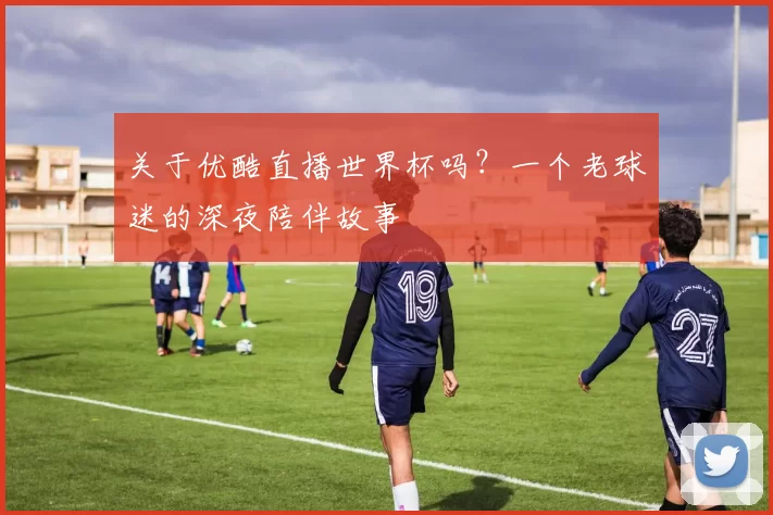 关于优酷直播世界杯吗？一个老球迷的深夜陪伴故事