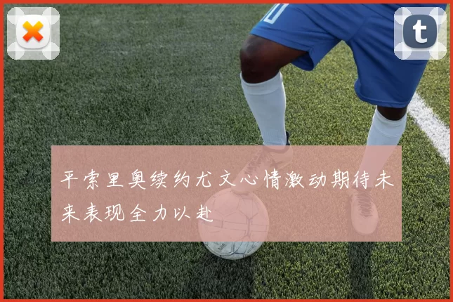 平索里奥续约尤文心情激动期待未来表现全力以赴