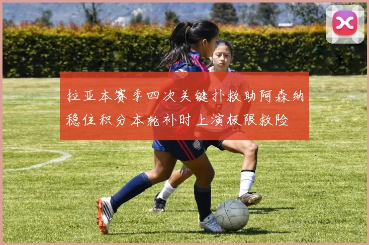 拉亚本赛季四次关键扑救助阿森纳稳住积分本轮补时上演极限救险