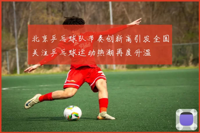 北京乒乓球队节奏创新高引发全国关注乒乓球运动热潮再度升温