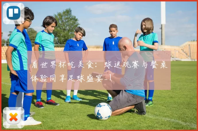 看世界杯吃美食:球迷观赛与餐桌体验同享足球盛宴_1