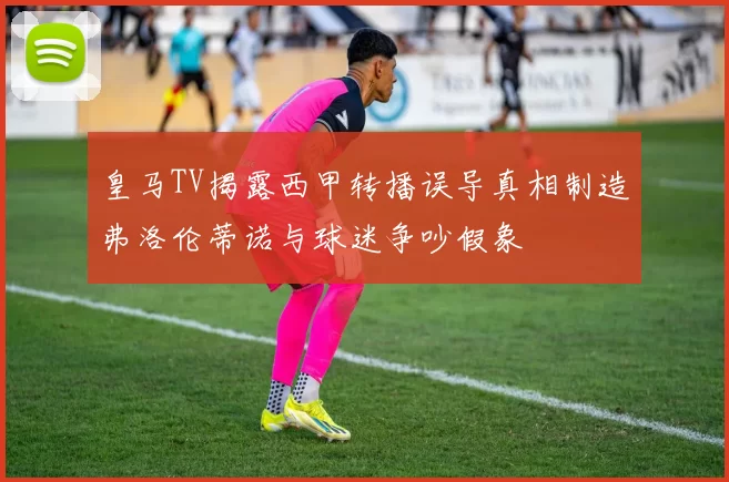 皇马TV揭露西甲转播误导真相制造弗洛伦蒂诺与球迷争吵假象