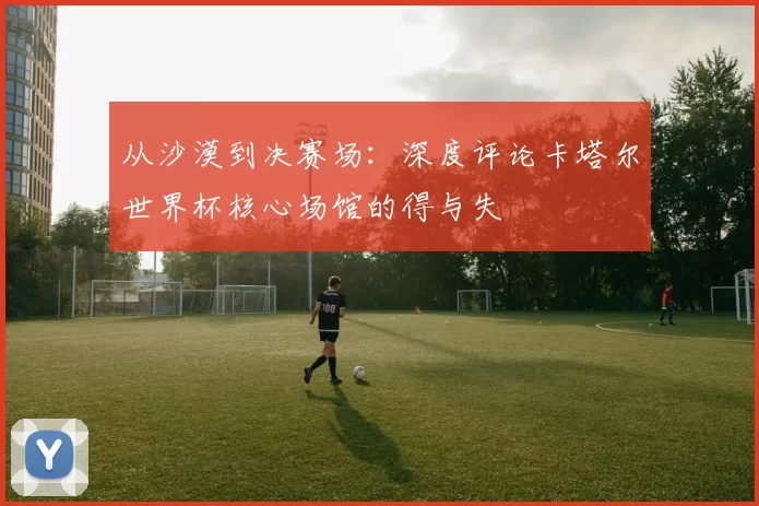 从沙漠到决赛场：深度评论卡塔尔世界杯核心场馆的得与失