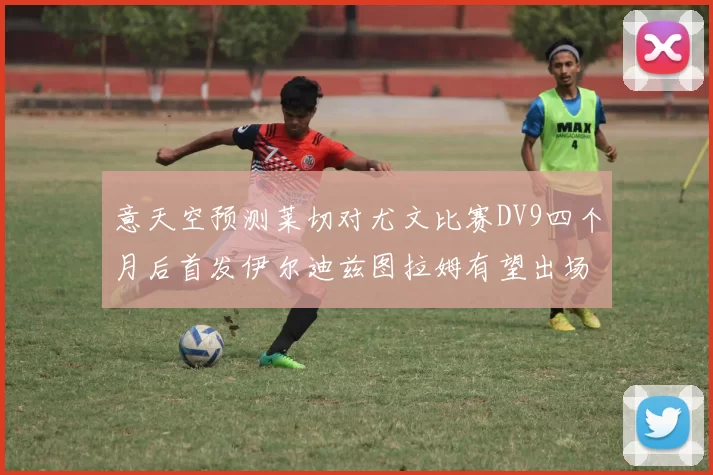 意天空预测莱切对尤文比赛DV9四个月后首发伊尔迪兹图拉姆有望出场