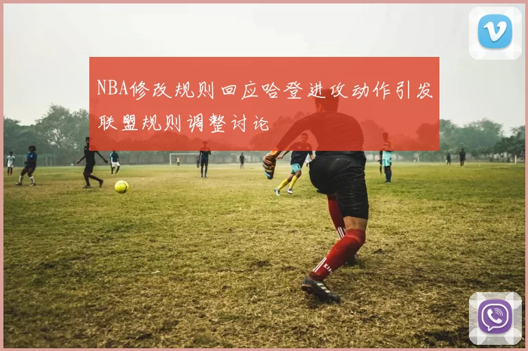 NBA修改规则回应哈登进攻动作引发联盟规则调整讨论
