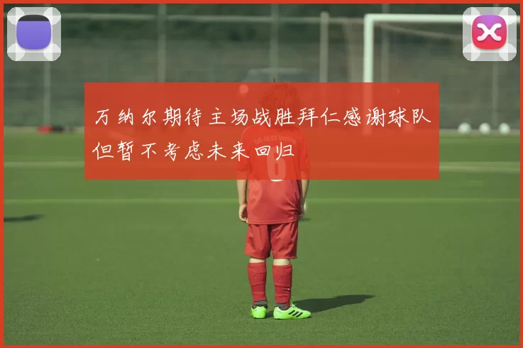 万纳尔期待主场战胜拜仁感谢球队但暂不考虑未来回归