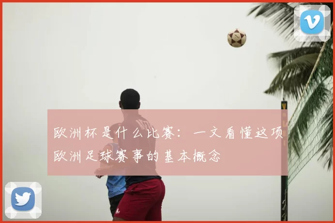欧洲杯是什么比赛：一文看懂这项欧洲足球赛事的基本概念
