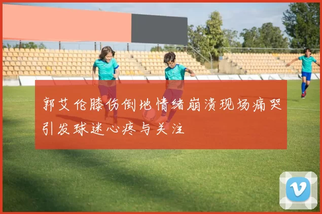郭艾伦膝伤倒地情绪崩溃现场痛哭引发球迷心疼与关注