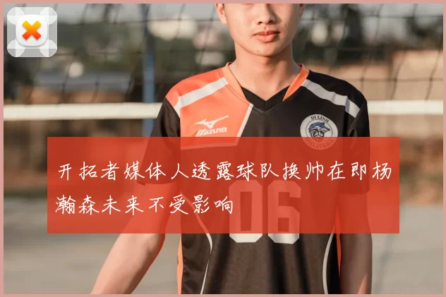 开拓者媒体人透露球队换帅在即杨瀚森未来不受影响