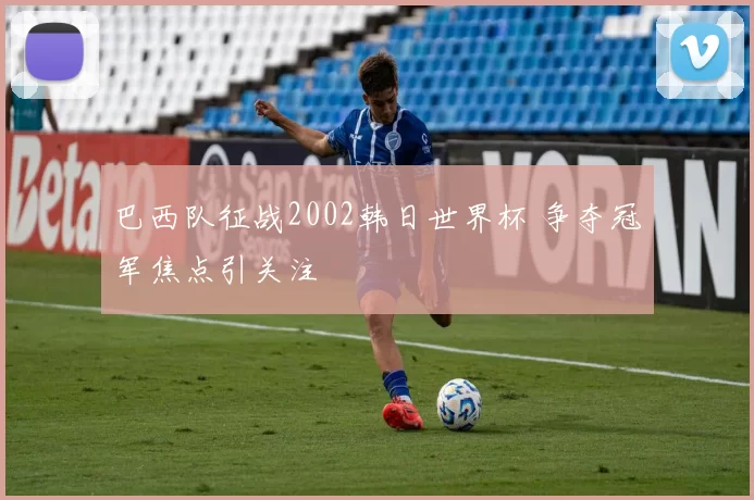 巴西队征战2002韩日世界杯 争夺冠军焦点引关注