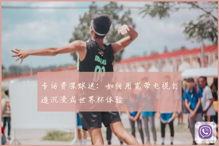 专访资深球迷：如何用宽带电视打造沉浸式世界杯体验