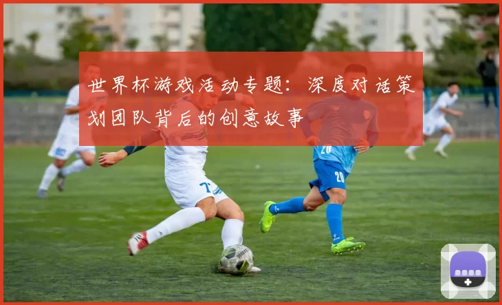 世界杯游戏活动专题：深度对话策划团队背后的创意故事
