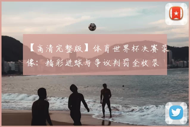 【高清完整版】体育世界杯决赛录像：精彩进球与争议判罚全收录