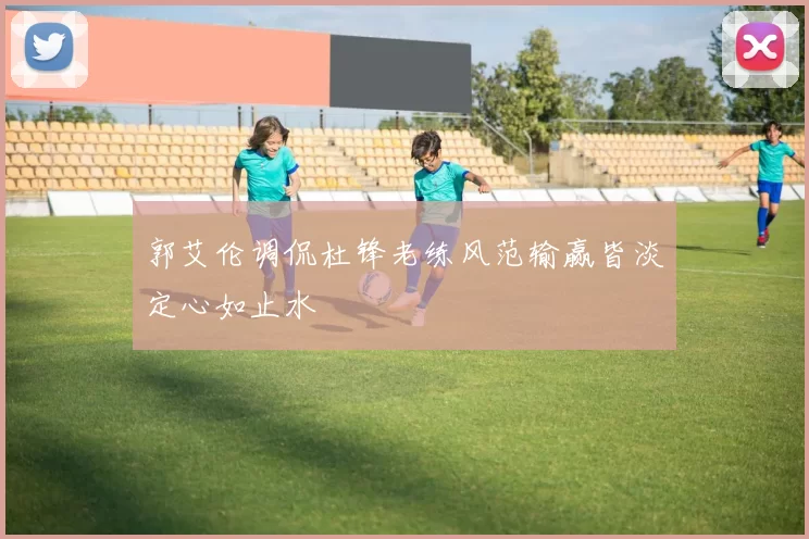 郭艾伦调侃杜锋老练风范输赢皆淡定心如止水