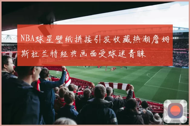 NBA球星壁纸拼接引发收藏热潮詹姆斯杜兰特经典画面受球迷青睐
