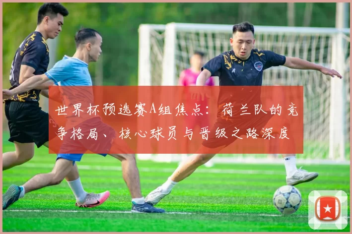 世界杯预选赛A组焦点:荷兰队的竞争格局、核心球员与晋级之路深度分析