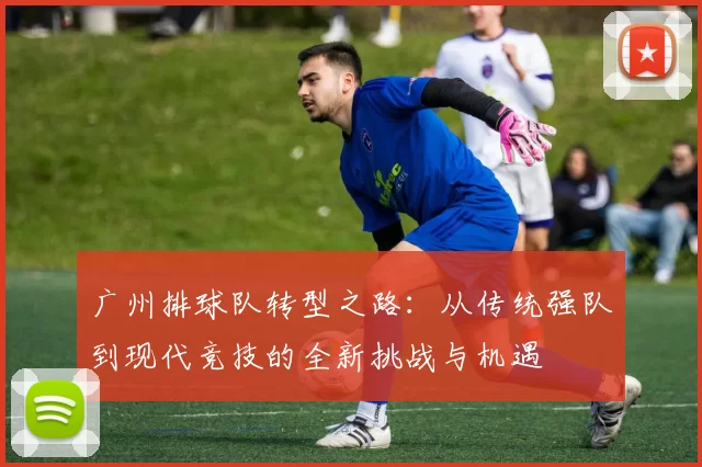 广州排球队转型之路：从传统强队到现代竞技的全新挑战与机遇