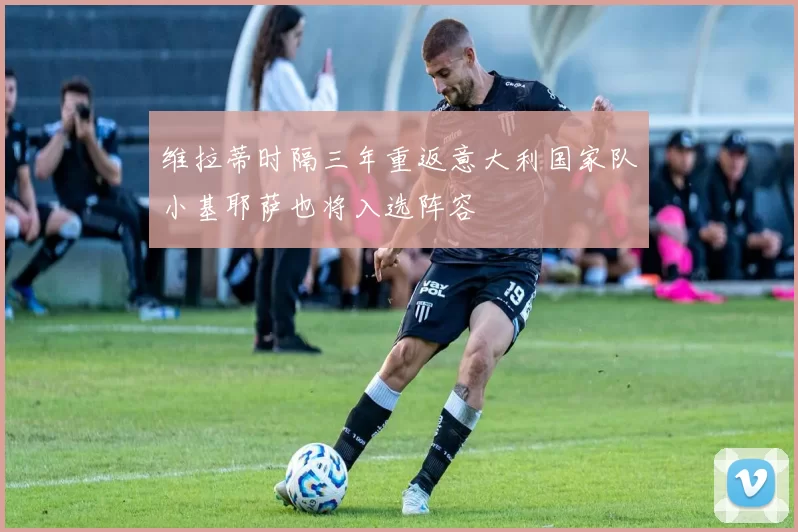 维拉蒂时隔三年重返意大利国家队小基耶萨也将入选阵容
