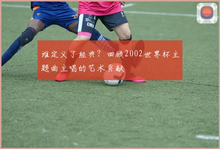 谁定义了经典？回顾2002世界杯主题曲主唱的艺术贡献