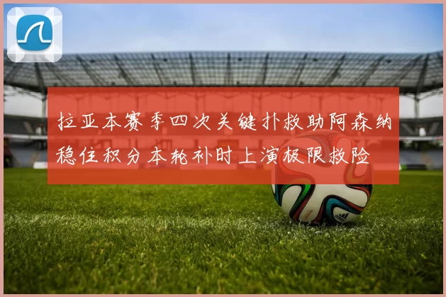 拉亚本赛季四次关键扑救助阿森纳稳住积分本轮补时上演极限救险