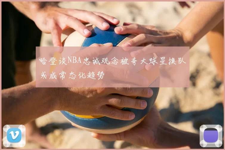 哈登谈NBA忠诚观念被夸大球星换队或成常态化趋势