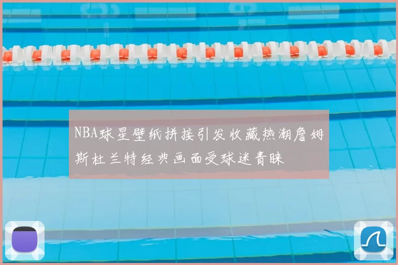 NBA球星壁纸拼接引发收藏热潮詹姆斯杜兰特经典画面受球迷青睐