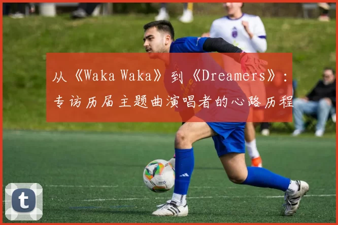 从《Waka Waka》到《Dreamers》：专访历届主题曲演唱者的心路历程