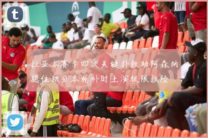 拉亚本赛季四次关键扑救助阿森纳稳住积分本轮补时上演极限救险