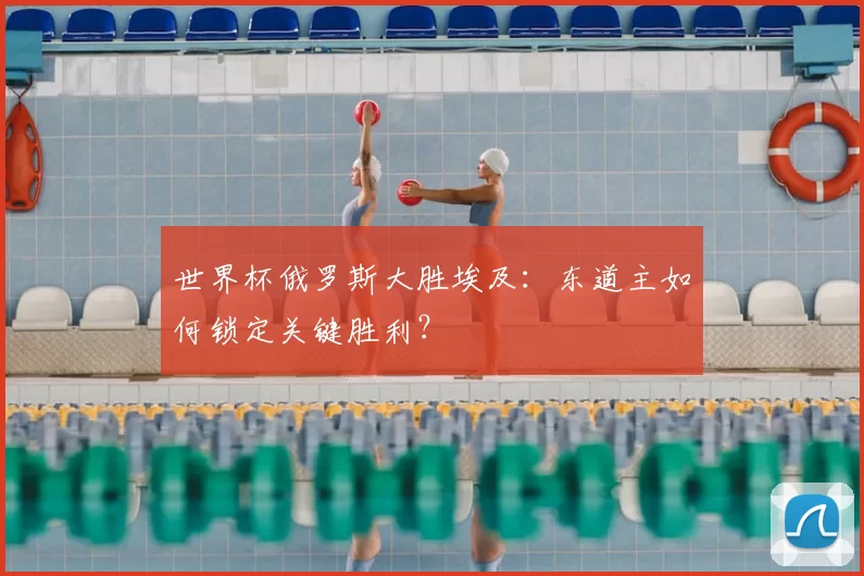 世界杯俄罗斯大胜埃及：东道主如何锁定关键胜利？
