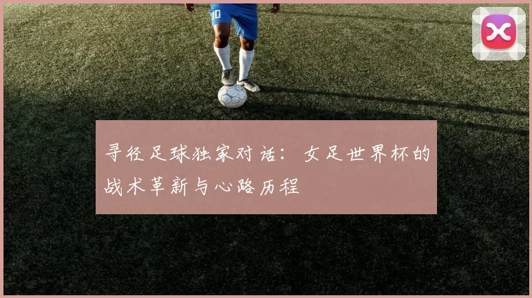 寻径足球独家对话：女足世界杯的战术革新与心路历程