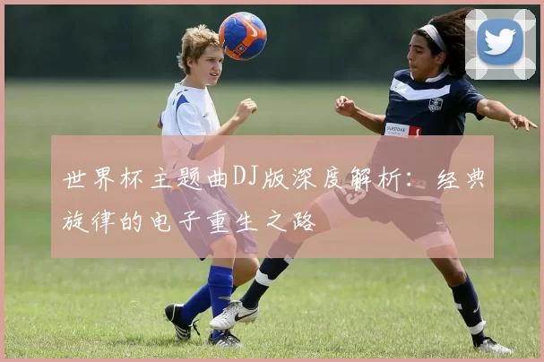 世界杯主题曲DJ版深度解析：经典旋律的电子重生之路