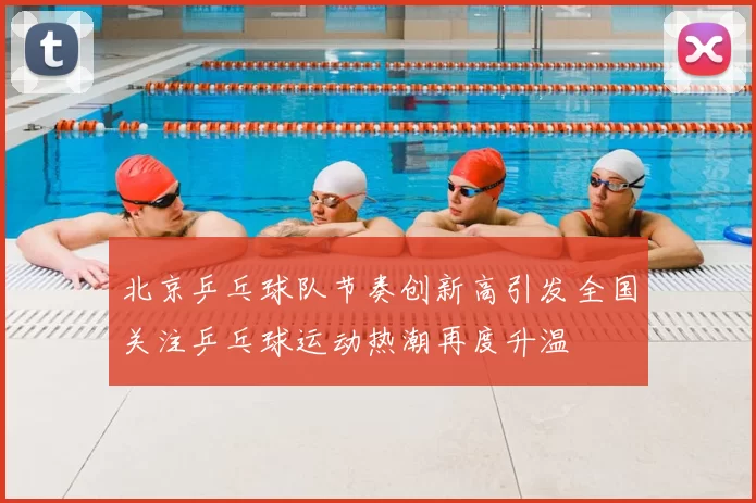 北京乒乓球队节奏创新高引发全国关注乒乓球运动热潮再度升温