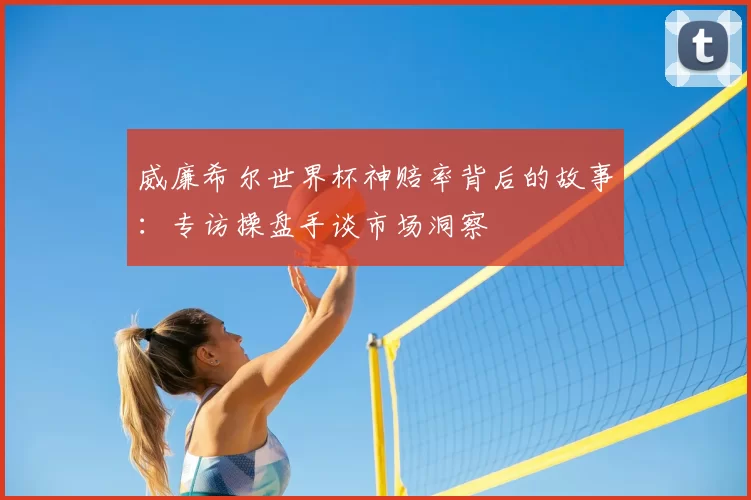 威廉希尔世界杯神赔率背后的故事:专访操盘手谈市场洞察