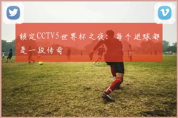 锁定CCTV5世界杯之夜:每个进球都是一段传奇
