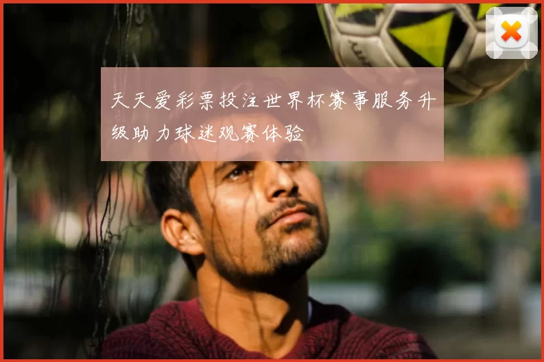 天天爱彩票投注世界杯赛事服务升级助力球迷观赛体验