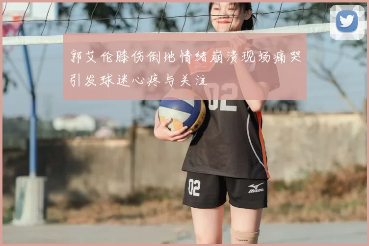 郭艾伦膝伤倒地情绪崩溃现场痛哭引发球迷心疼与关注