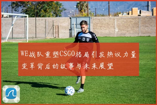 WE战队重塑CSGO格局引发热议力量变革背后的故事与未来展望