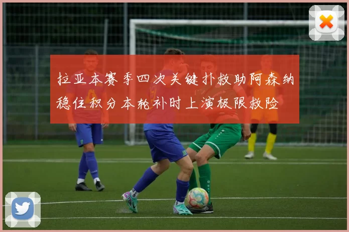 拉亚本赛季四次关键扑救助阿森纳稳住积分本轮补时上演极限救险