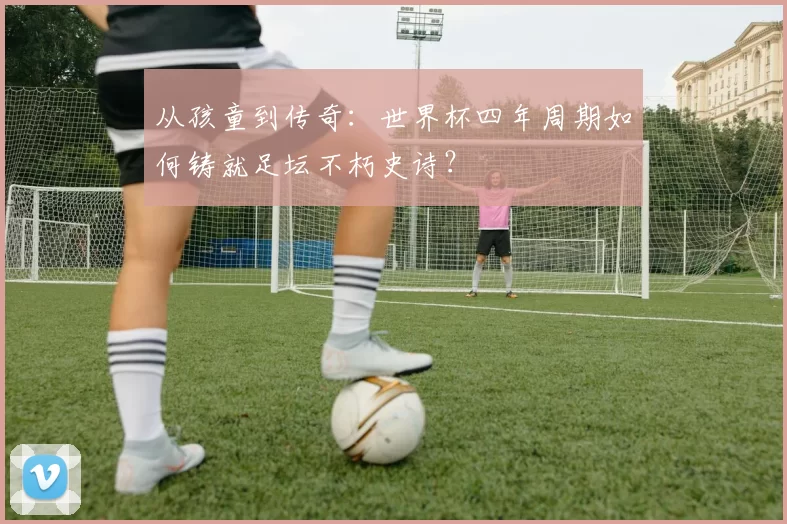 从孩童到传奇：世界杯四年周期如何铸就足坛不朽史诗？