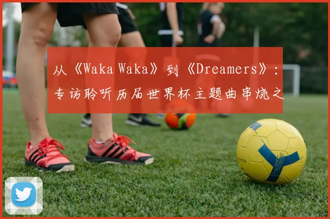 从《Waka Waka》到《Dreamers》:专访聆听历届世界杯主题曲串烧之旅