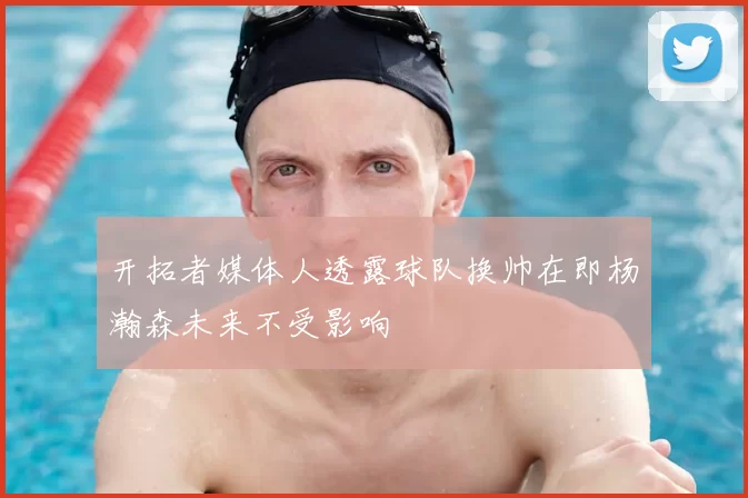 开拓者媒体人透露球队换帅在即杨瀚森未来不受影响