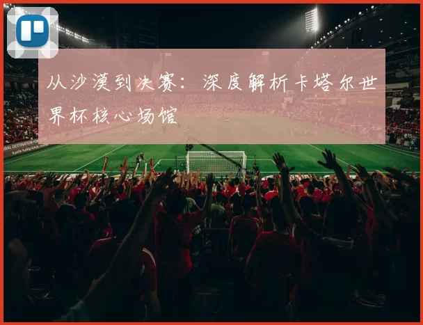 从沙漠到决赛：深度解析卡塔尔世界杯核心场馆