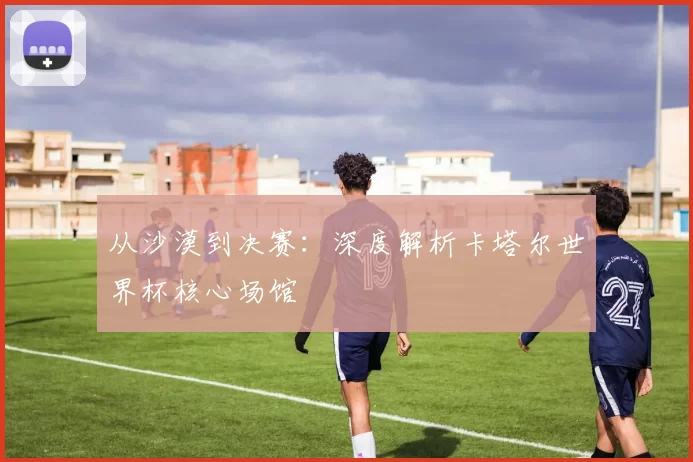 从沙漠到决赛：深度解析卡塔尔世界杯核心场馆