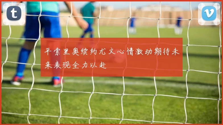 平索里奥续约尤文心情激动期待未来表现全力以赴