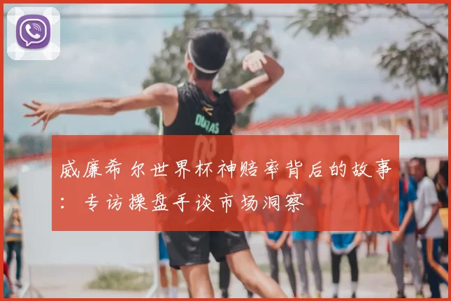 威廉希尔世界杯神赔率背后的故事：专访操盘手谈市场洞察